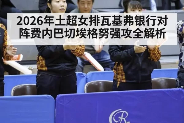 2026年土超女排瓦基弗银行对阵费内巴切埃格努强攻全解析
