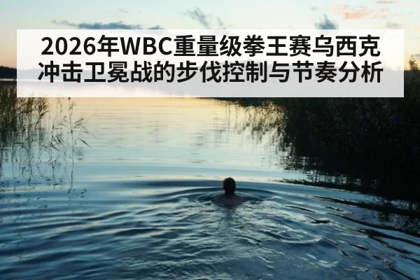 2026年WBC重量级拳王赛乌西克冲击卫冕战的步伐控制与节奏分析